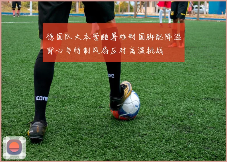 德国队大本营酷暑难耐国脚配降温背心与特制风扇应对高温挑战