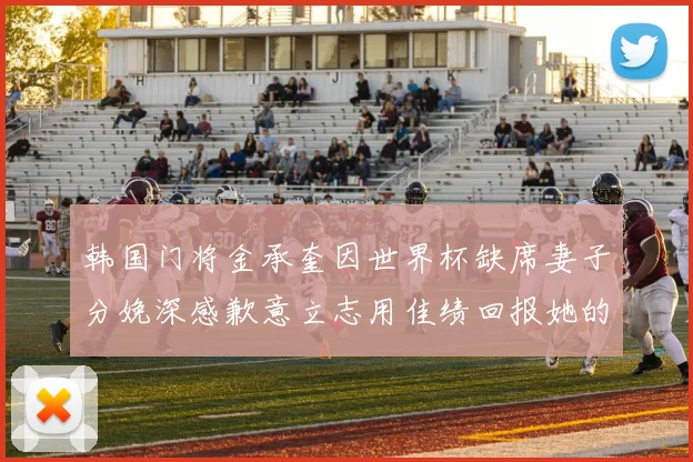 韩国门将金承奎因世界杯缺席妻子分娩深感歉意立志用佳绩回报她的支持