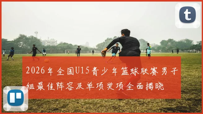 2026年全国U15青少年篮球联赛男子组最佳阵容及单项奖项全面揭晓