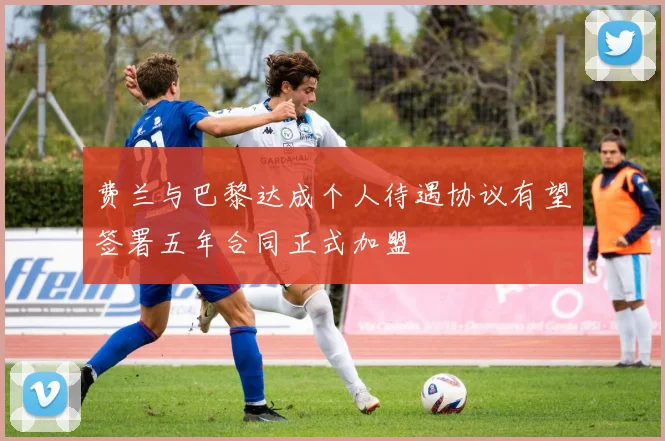 费兰与巴黎达成个人待遇协议有望签署五年合同正式加盟