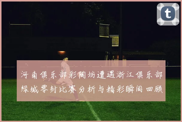 河南俱乐部彩陶坊遭遇浙江俱乐部绿城零封比赛分析与精彩瞬间回顾