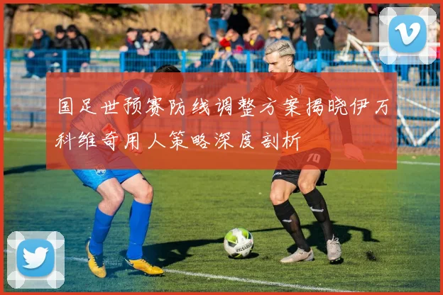 国足世预赛防线调整方案揭晓伊万科维奇用人策略深度剖析