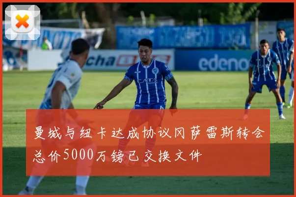 曼城与纽卡达成协议冈萨雷斯转会总价5000万镑已交换文件