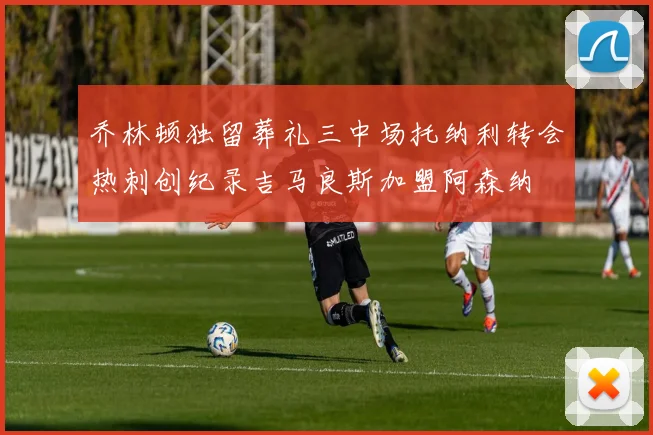 乔林顿独留葬礼三中场托纳利转会热刺创纪录吉马良斯加盟阿森纳