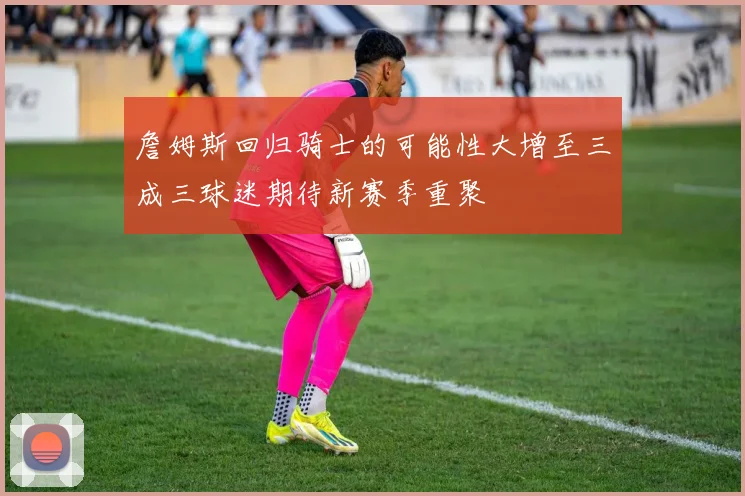 詹姆斯回归骑士的可能性大增至三成三球迷期待新赛季重聚