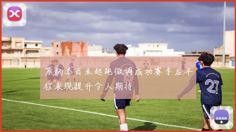 苏炳添百米起跑微调成功赛季后半程表现提升令人期待