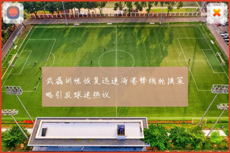 武磊训练恢复迅速海港锋线轮换策略引发球迷热议