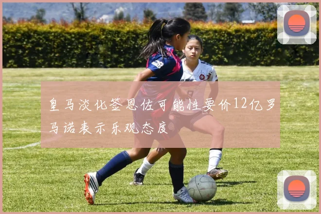 皇马淡化签恩佐可能性要价12亿罗马诺表示乐观态度