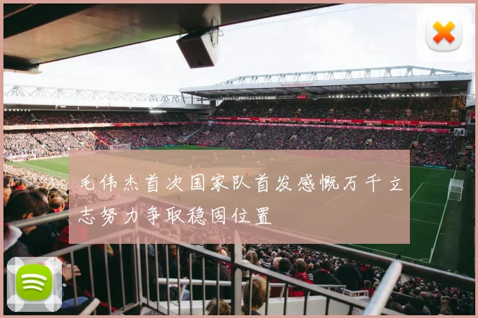 毛伟杰首次国家队首发感慨万千立志努力争取稳固位置