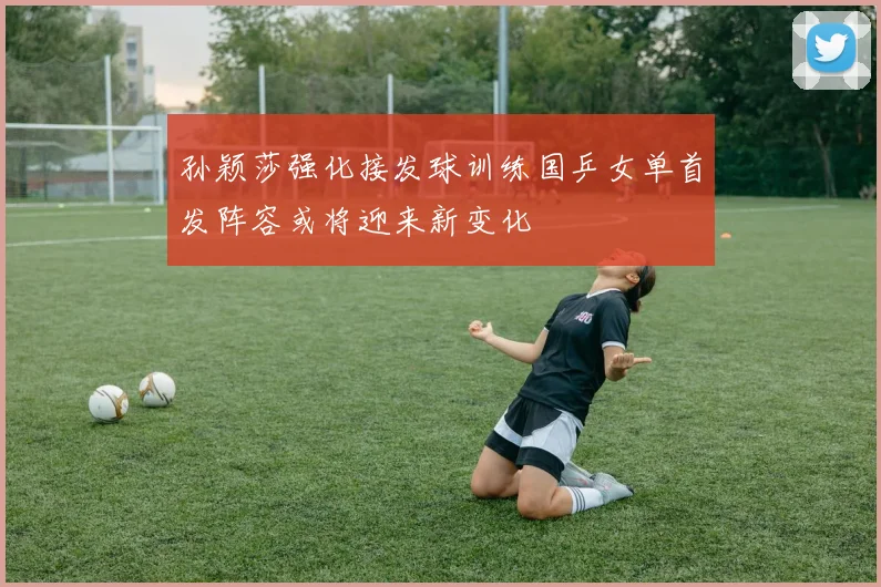 孙颖莎强化接发球训练国乒女单首发阵容或将迎来新变化