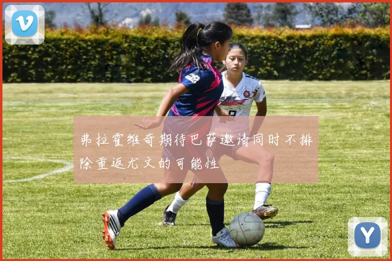 弗拉霍维奇期待巴萨邀请同时不排除重返尤文的可能性