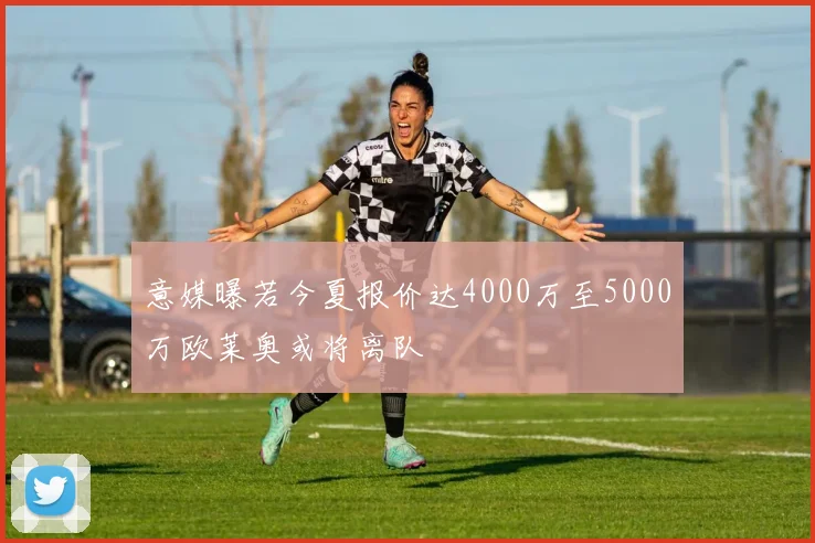 意媒曝若今夏报价达4000万至5000万欧莱奥或将离队