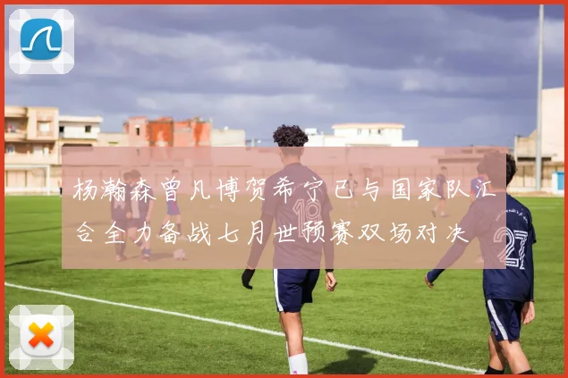 杨瀚森曾凡博贺希宁已与国家队汇合全力备战七月世预赛双场对决