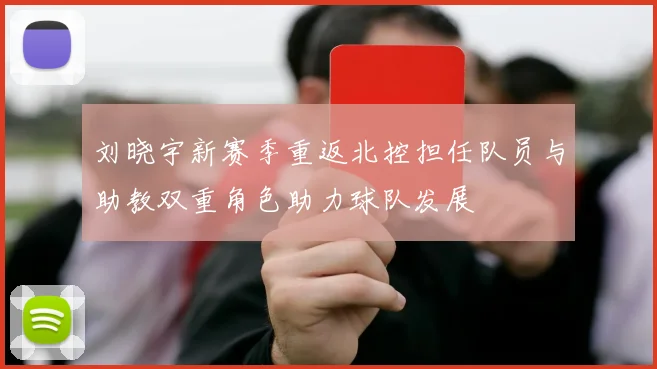 刘晓宇新赛季重返北控担任队员与助教双重角色助力球队发展
