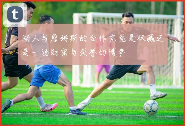湖人与詹姆斯的合作究竟是双赢还是一场财富与荣誉的博弈