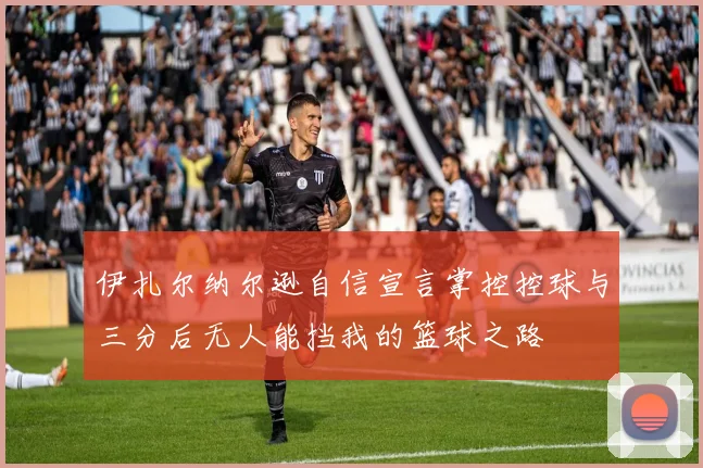 伊扎尔纳尔逊自信宣言掌控控球与三分后无人能挡我的篮球之路