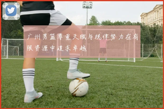 广州男篮尊重天赋与规律努力在有限资源中追求卓越