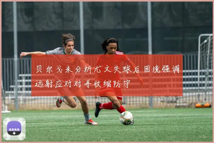 贝尔戈米分析尤文失球后困境强调远射应对对手收缩防守