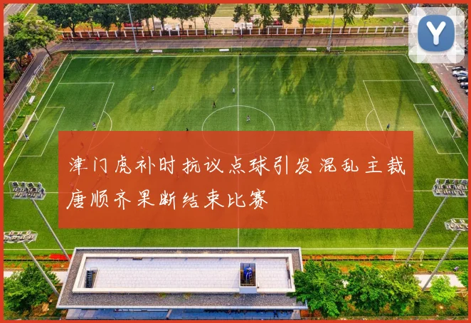 津门虎补时抗议点球引发混乱主裁唐顺齐果断结束比赛