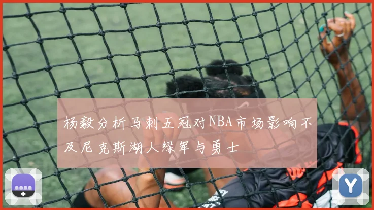 杨毅分析马刺五冠对NBA市场影响不及尼克斯湖人绿军与勇士