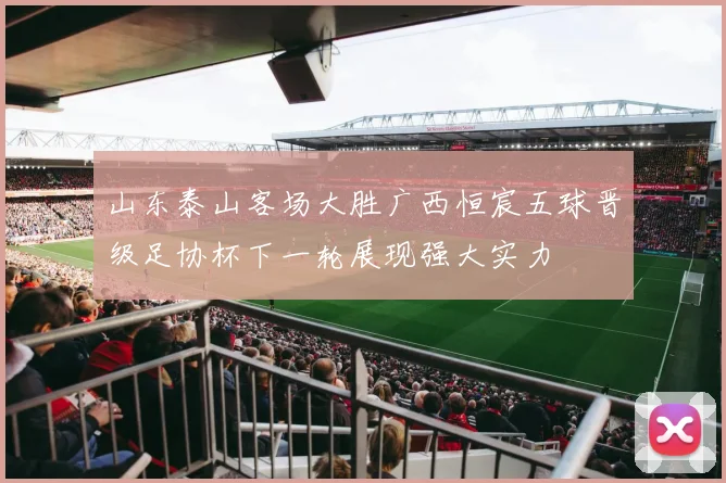 山东泰山客场大胜广西恒宸五球晋级足协杯下一轮展现强大实力