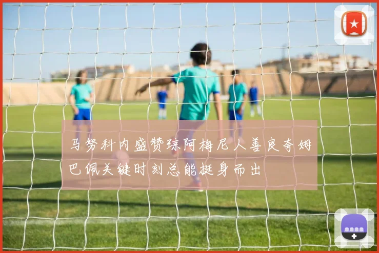 马努科内盛赞琼阿梅尼人善良夸姆巴佩关键时刻总能挺身而出