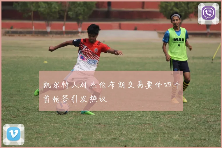 凯尔特人对杰伦布朗交易要价四个首轮签引发热议
