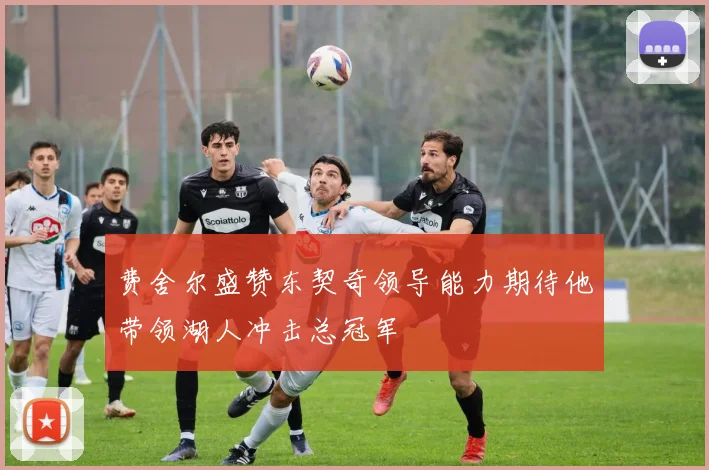 费舍尔盛赞东契奇领导能力期待他带领湖人冲击总冠军