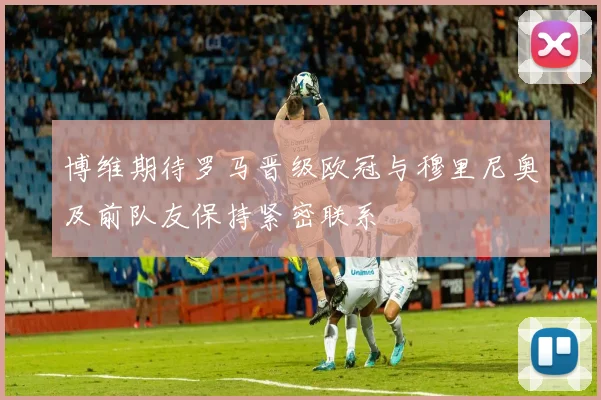 博维期待罗马晋级欧冠与穆里尼奥及前队友保持紧密联系