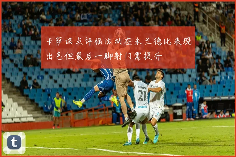 卡萨诺点评福法纳在米兰德比表现出色但最后一脚射门需提升