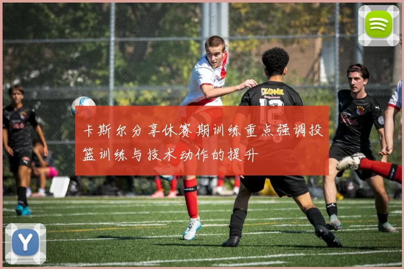 卡斯尔分享休赛期训练重点强调投篮训练与技术动作的提升